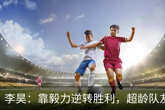 李昊：靠毅力逆转胜利，超龄队友真是我们的超级助攻！